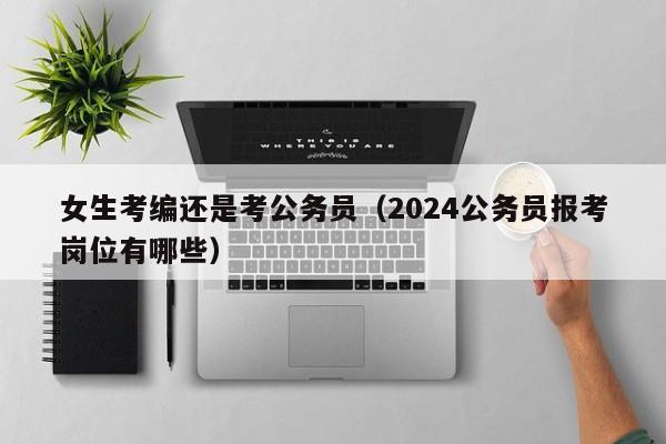 女生考编还是考公务员（2024公务员报考岗位有哪些）