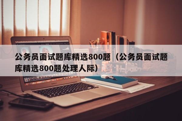 公务员面试题库精选800题（公务员面试题库精选800题处理人际）