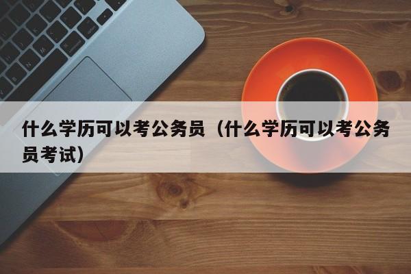 什么学历可以考公务员（什么学历可以考公务员考试）