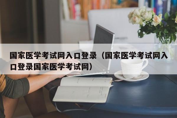 国家医学考试网入口登录（国家医学考试网入口登录国家医学考试网）