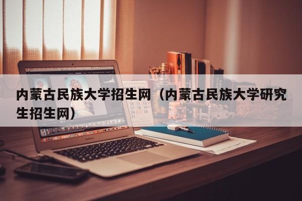 内蒙古民族大学招生网（内蒙古民族大学研究生招生网）