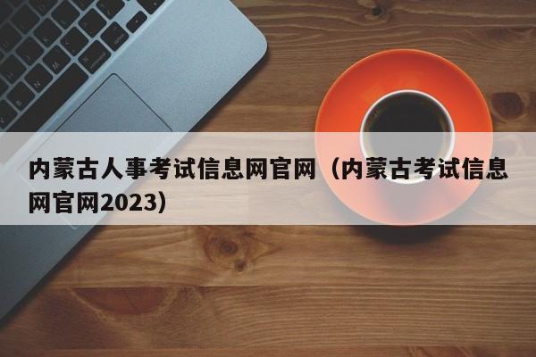 内蒙古人事考试信息网官网（内蒙古考试信息网官网2023）