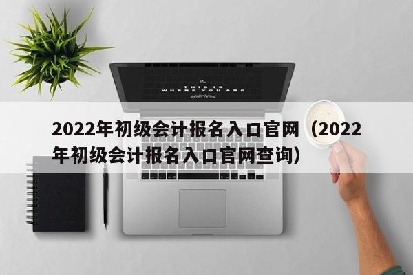 2022年初级会计报名入口官网（2022年初级会计报名入口官网查询）