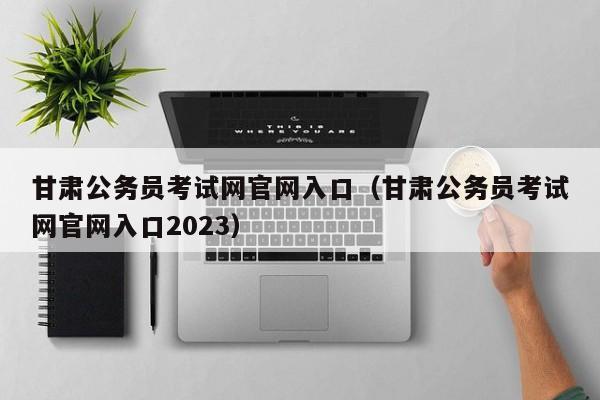 甘肃公务员考试网官网入口（甘肃公务员考试网官网入口2023）