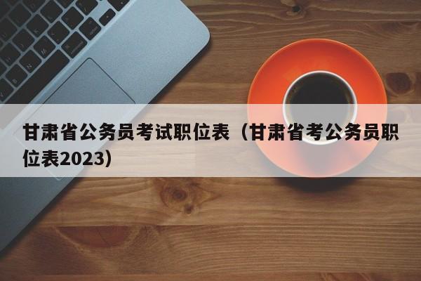 甘肃省公务员考试职位表（甘肃省考公务员职位表2023）