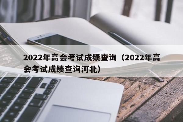 2022年高会考试成绩查询（2022年高会考试成绩查询河北）