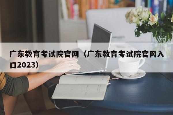 广东教育考试院官网（广东教育考试院官网入口2023）