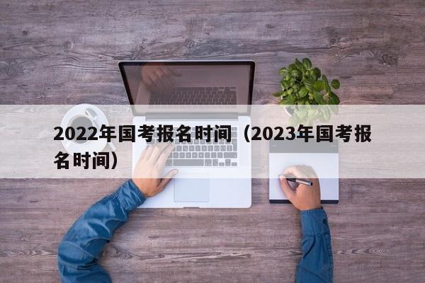 2022年国考报名时间（2023年国考报名时间）