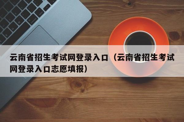 云南省招生考试网登录入口（云南省招生考试网登录入口志愿填报）