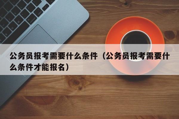 公务员报考需要什么条件（公务员报考需要什么条件才能报名）