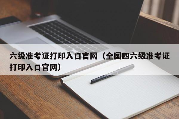 六级准考证打印入口官网（全国四六级准考证打印入口官网）