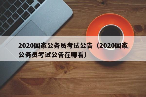 2020国家公务员考试公告（2020国家公务员考试公告在哪看）