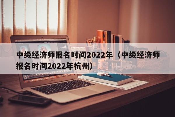 中级经济师报名时间2022年（中级经济师报名时间2022年杭州）