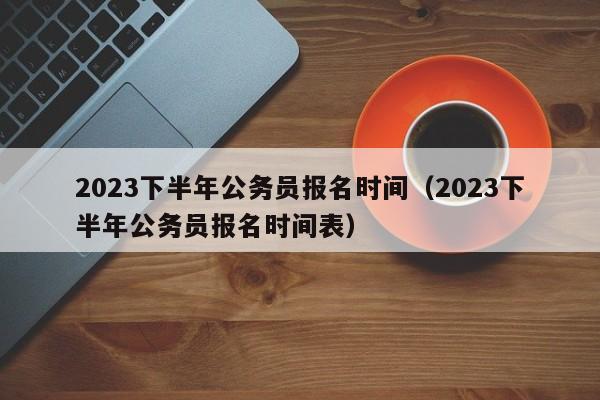 2023下半年公务员报名时间（2023下半年公务员报名时间表）