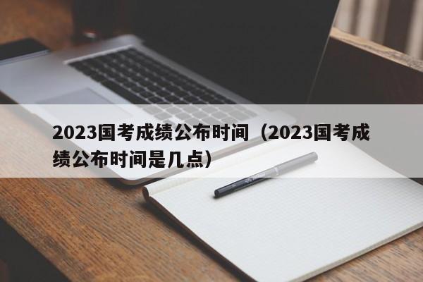 2023国考成绩公布时间（2023国考成绩公布时间是几点）