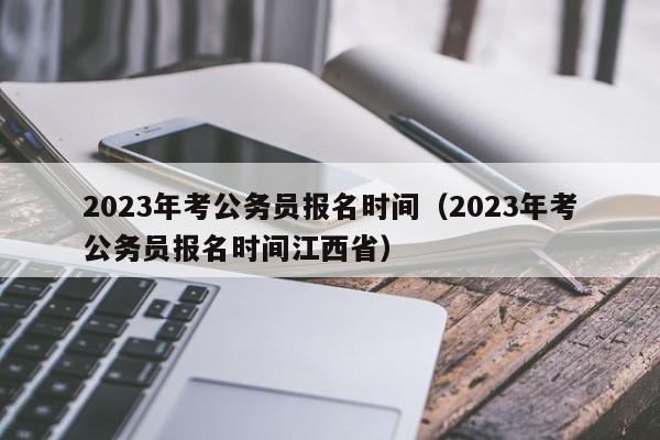 2023年考公务员报名时间（2023年考公务员报名时间江西省）