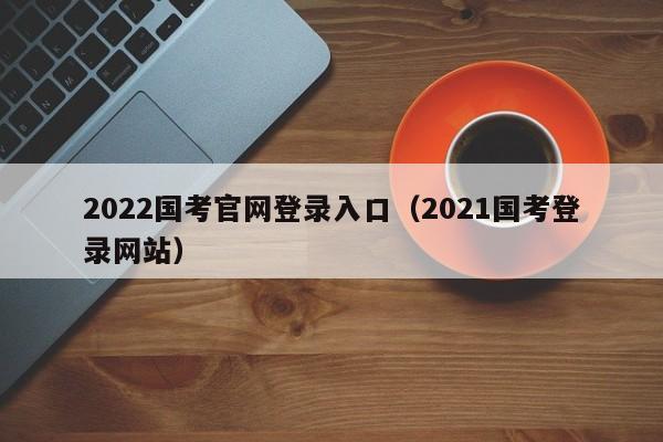 2022国考官网登录入口（2021国考登录网站）