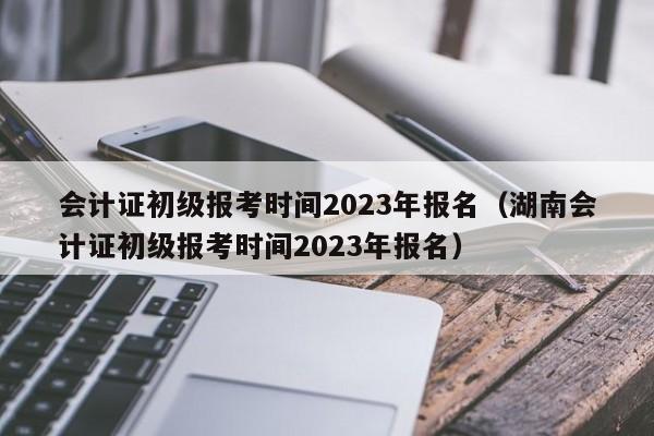 会计证初级报考时间2023年报名（湖南会计证初级报考时间2023年报名）