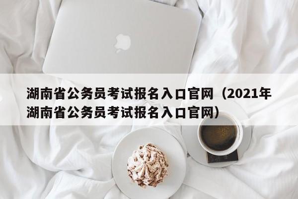 湖南省公务员考试报名入口官网（2021年湖南省公务员考试报名入口官网）