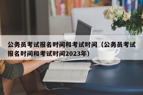 公务员考试报名时间和考试时间（公务员考试报名时间和考试时间2023年）