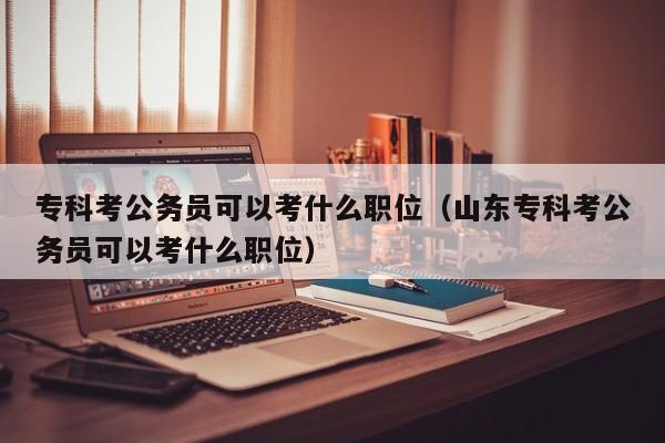 专科考公务员可以考什么职位（山东专科考公务员可以考什么职位）