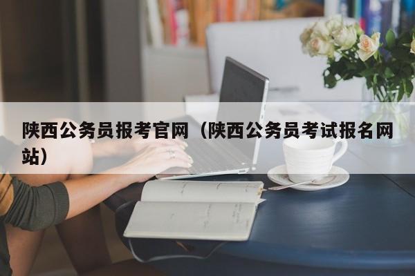 陕西公务员报考官网（陕西公务员考试报名网站）