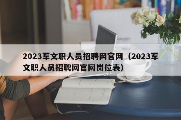 2023军文职人员招聘网官网（2023军文职人员招聘网官网岗位表）