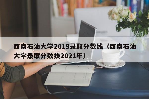 西南石油大学2019录取分数线（西南石油大学录取分数线2021年）