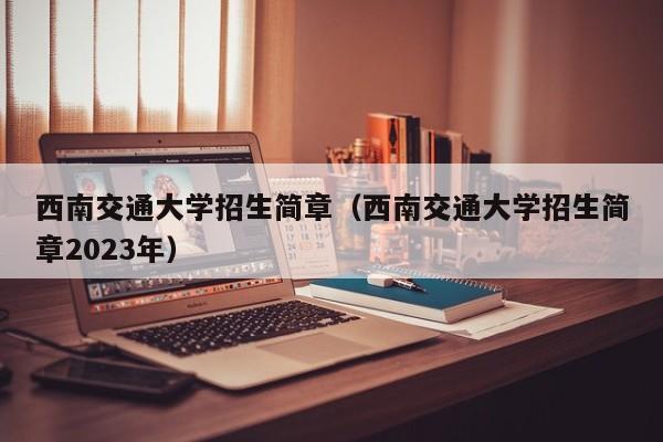 西南交通大学招生简章（西南交通大学招生简章2023年）