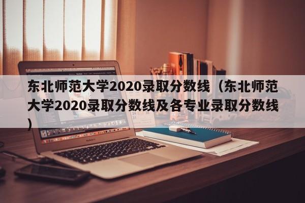 东北师范大学2020录取分数线（东北师范大学2020录取分数线及各专业录取分数线）