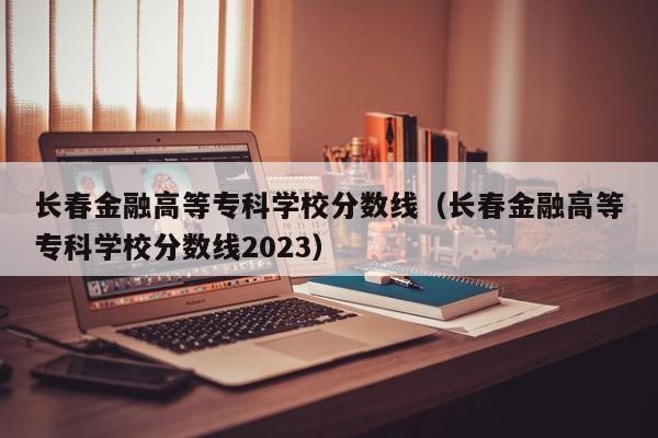 长春金融高等专科学校分数线（长春金融高等专科学校分数线2023）