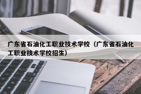 广东省石油化工职业技术学校（广东省石油化工职业技术学校招生）