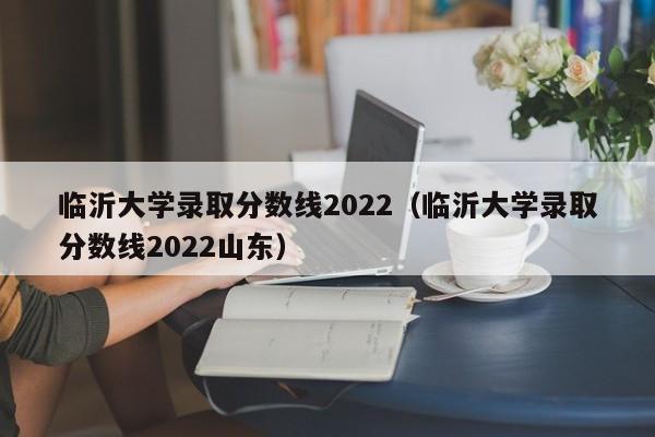 临沂大学录取分数线2022（临沂大学录取分数线2022山东）