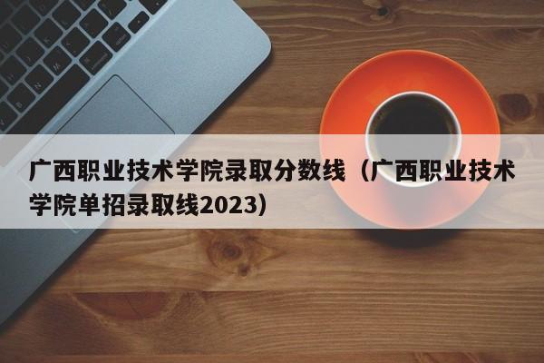 广西职业技术学院录取分数线（广西职业技术学院单招录取线2023）