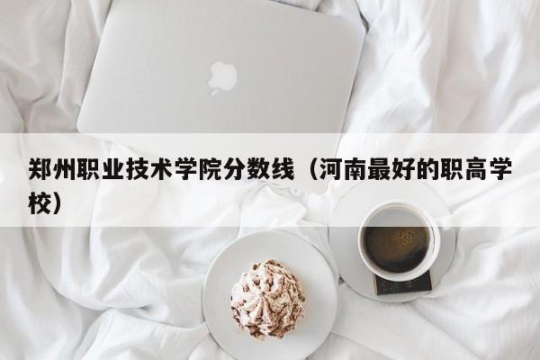 郑州职业技术学院分数线（河南最好的职高学校）