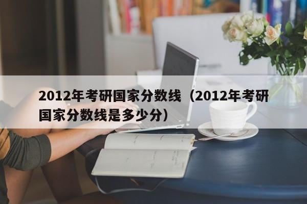 2012年考研国家分数线（2012年考研国家分数线是多少分）