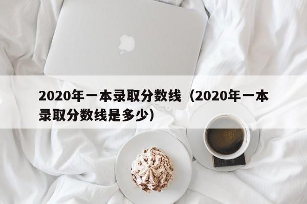 2020年一本录取分数线（2020年一本录取分数线是多少）