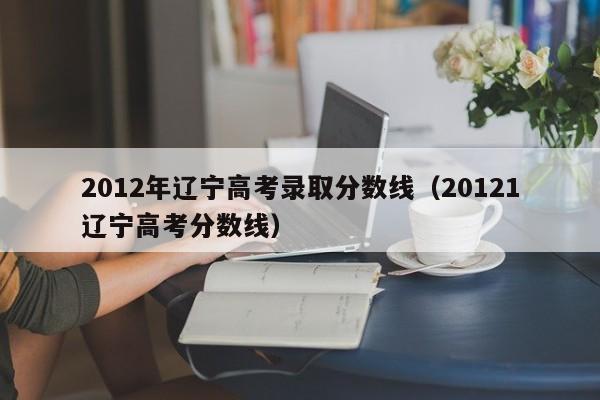 2012年辽宁高考录取分数线（20121辽宁高考分数线）