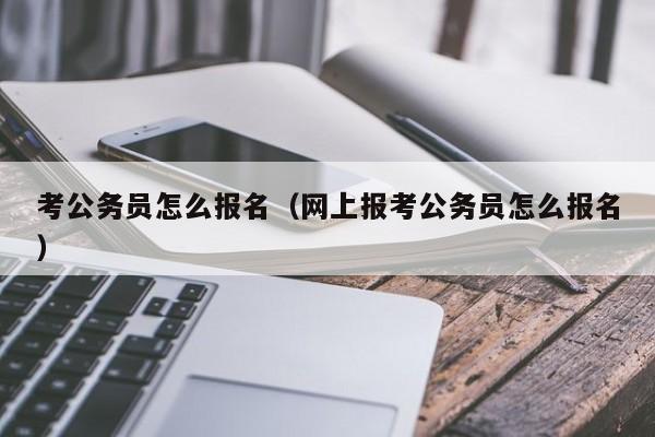 考公务员怎么报名（网上报考公务员怎么报名）