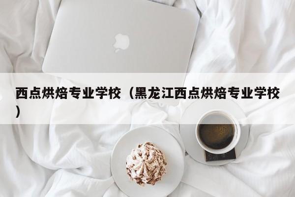 西点烘焙专业学校（黑龙江西点烘焙专业学校）