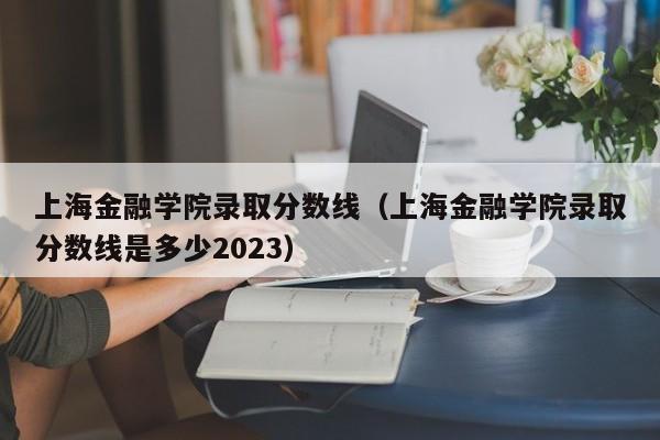 上海金融学院录取分数线（上海金融学院录取分数线是多少2023）