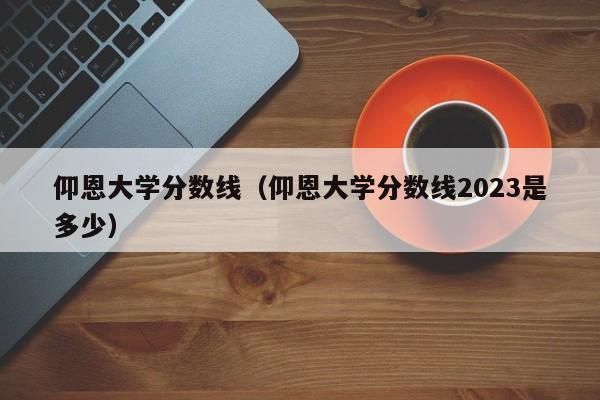 仰恩大学分数线（仰恩大学分数线2023是多少）