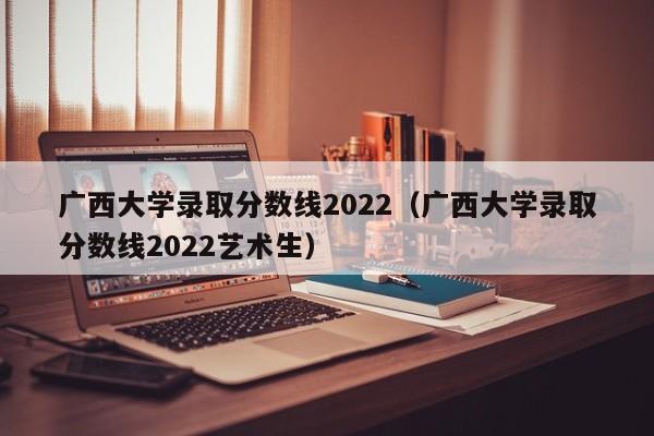 广西大学录取分数线2022（广西大学录取分数线2022艺术生）