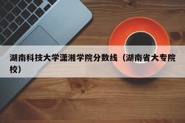 湖南科技大学潇湘学院分数线（湖南省大专院校）