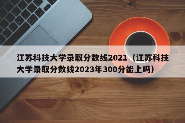 江苏科技大学录取分数线2021（江苏科技大学录取分数线2023年300分能上吗）