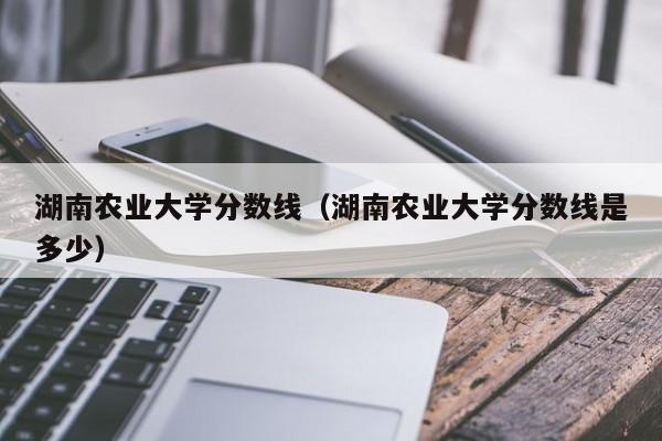 湖南农业大学分数线（湖南农业大学分数线是多少）