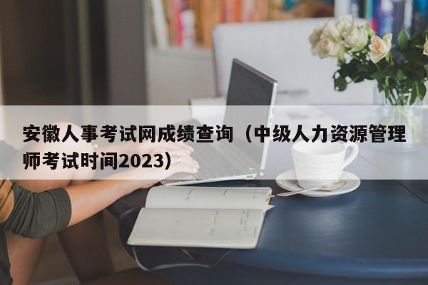 安徽人事考试网成绩查询（中级人力资源管理师考试时间2023）