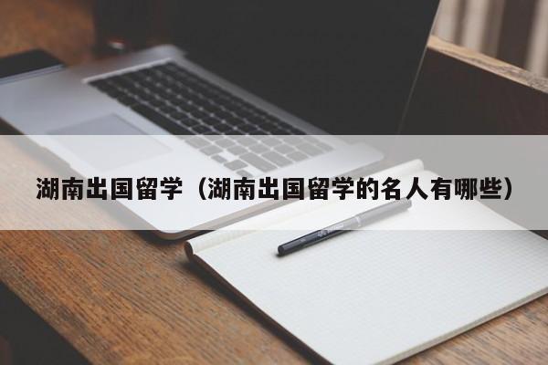 湖南出国留学（湖南出国留学的名人有哪些）