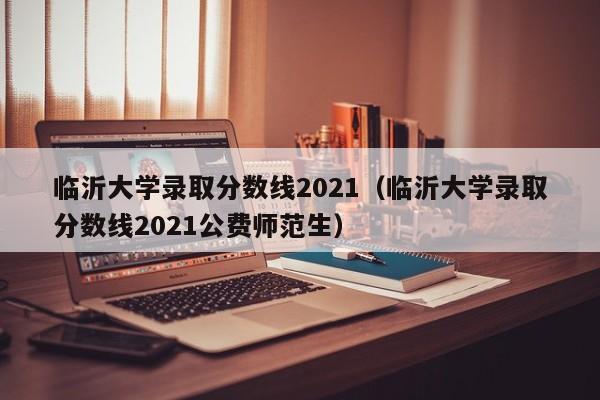 临沂大学录取分数线2021（临沂大学录取分数线2021公费师范生）