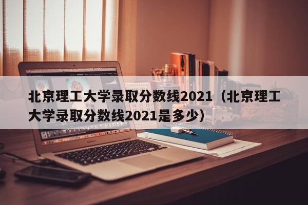 北京理工大学录取分数线2021（北京理工大学录取分数线2021是多少）